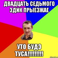 Двадцать седьмого Эдик прыезжае уто будэ ТУСА!!!!!!!!!