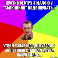 Пустив сестру з малою у "зміюшник" подвіжувать... утром узнав шо двіжували з 60-лєтніми старіками,сука нахуй блядь...