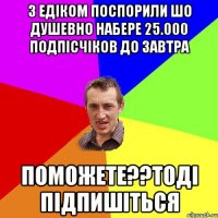 З ЕДІКОМ ПОСПОРИЛИ ШО ДУШЕВНО НАБЕРЕ 25.000 ПОДПІСЧІКОВ ДО ЗАВТРА ПОМОЖЕТЕ??ТОДІ ПІДПИШІТЬСЯ