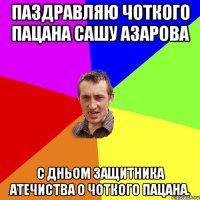 паздравляю чоткого пацана Сашу Азарова с дньом защитника атечиства о чоткого пацана.