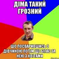 діма такий грозний шо посварившись з дівчиною потім ще бігає за нею з квітами