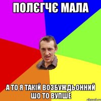 полєгчє мала а то я такій возбуждьонний шо то вупше