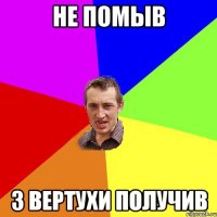 НЕ ПОМЫВ З ВЕРТУХИ ПОЛУЧИВ