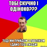 ТОБІ СКУЧНО І ОДІНОКО??? ТОДІ МИ ПРИЙДЕМ З ПАВЛІКОМ І ДАМО ТОБІ ПИЗДИ!