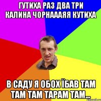 ГУТИХА РАЗ ДВА ТРИ КАЛИНА ЧОРНАААЯЯ КУТИХА В САДУ Я ОБОХ ЇБАВ ТАМ ТАМ ТАМ ТАРАМ ТАМ...