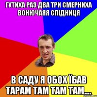 ГУТИХА РАЗ ДВА ТРИ СМЕРНИХА ВОНЮЧАЯЯ СПІДНИЦЯ В САДУ Я ОБОХ ЇБАВ ТАРАМ ТАМ ТАМ ТАМ....