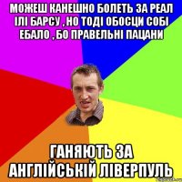 можеш канешно болеть за реал ілі барсу , но тоді обосци собі ебало , бо правельні пацани ганяють за англійській ліверпуль