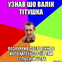 узнав шо валік тітушка розхуярив двері вікна в його хаті і устроїв там сєльскій штаб