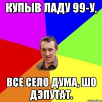 КУПЫВ ЛАДУ 99-у, ВСЕ СЕЛО ДУМА, ШО ДЭПУТАТ.