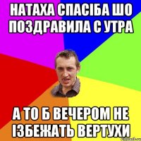 Натаха спасiба шо поздравила с утра а то б вечером не iзбежать вертухи