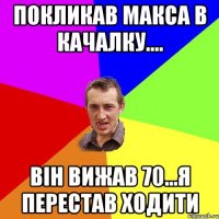 покликав макса в качалку.... він вижав 70...я перестав ходити