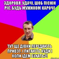 здоровя, удачі, шоб пісюн ріс, будь мужиком кароче тут ще дівки передають привэт, і питають куди і коли ідем бухать?!