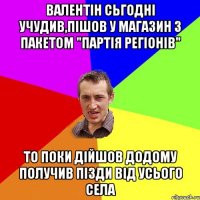 ВАЛЕНТІН СЬГОДНІ УЧУДИВ,ПІШОВ У МАГАЗИН З ПАКЕТОМ "ПАРТІЯ РЕГІОНІВ" ТО ПОКИ ДІЙШОВ ДОДОМУ ПОЛУЧИВ ПІЗДИ ВІД УСЬОГО СЕЛА