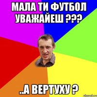 Мала ти футбол уважайеш ??? ..А ВЕРТУХУ ?