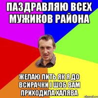 ПАЗДРАВЛЯЮ ВСЕХ МУЖИКОВ РАЙОНА ЖЕЛАЮ ПИТЬ ЯК Я ДО ВСИРАЧКИ І ШОБ ВАМ ПРИХОДИЛА ХАЛЯВА