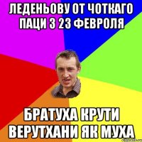 Леденьову от чоткаго паци з 23 февроля братуха крути верутхани як муха