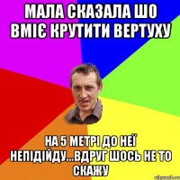 мала сказала шо вміє крутити вертуху на 5 метрі до неї непідійду...вдруг шось не то скажу