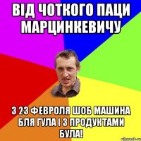 від чоткого паци Марцинкевичу з 23 февроля шоб машина бля гула і з продуктами була!