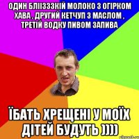 один бліізззкій молоко з огірком хава , другий кетчуп з маслом , третій водку пивом запива їбать хрещені у моїх дітей будуть ))))