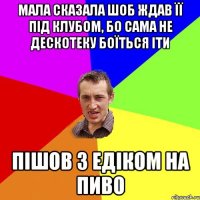 мала сказала шоб ждав її під клубом, бо сама не дескотеку боїться іти пішов з Едіком на пиво