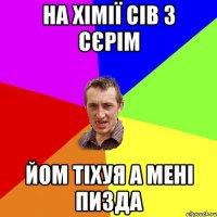 На хімії сів з Сєрім йом тіхуя а мені пизда