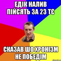 Едік налив пійсять за 23 тє сказав шо хронізм не победім