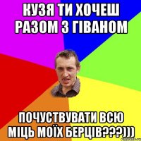 КУЗЯ ТИ ХОЧЕШ РАЗОМ З ГІВАНОМ ПОЧУСТВУВАТИ ВСЮ МІЦЬ МОЇХ БЕРЦІВ???)))