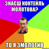 знаєш коктейль молотова? то я змолотив