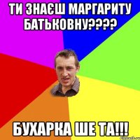 Ти знаєш Маргариту батьковну???? Бухарка ше та!!!