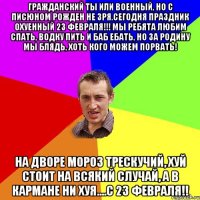 Гражданский ты или военный, но с писюном рожден не зря.Сегодня праздник охуенный 23 февраля!!! Мы ребята любим спать, водку пить и баб ебать, но за родину мы блядь, хоть кого можем порвать! На дворе мороз трескучий, хуй стоит на всякий случай, а в кармане ни хуя....С 23 февраля!!