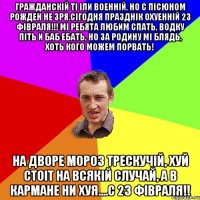 Гражданскій ті іли военній, но с пісюном рожден не зря.Сігодня празднік охуенній 23 фівраля!!! Мі ребята любим спать, водку піть и баб ебать, но за родину мі блядь, хоть кого можем порвать! На дворе мороз трескучій, хуй стоіт на всякій случай, а в кармане ни хуя....С 23 фівраля!!