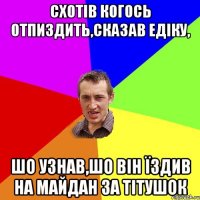 СХОТІВ КОГОСЬ ОТПИЗДИТЬ,СКАЗАВ ЕДІКУ, ШО УЗНАВ,ШО ВІН ЇЗДИВ НА МАЙДАН ЗА ТІТУШОК