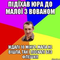 підїхав Юра до малої з Вованом ждалі 10 мінут, мала не вішла, так і поехалі без флешкі!