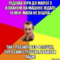 підїхав Юра до малої з Вованом на машінє ждалі 10 мін. мала не вішла, так і поехалі без флєшкі, тупо саміє луччие, уважуха паци!