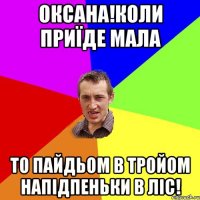 оксана!коли приїде мала то пайдьом в тройом напідпеньки в ліс!