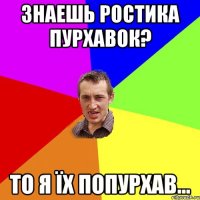 знаешь Ростика пурхавок? то я їх попурхав...