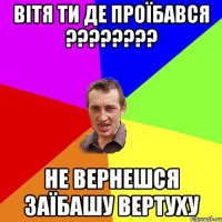 ВІТЯ ТИ ДЕ ПРОЇБАВСЯ ???????? НЕ ВЕРНЕШСЯ ЗАЇБАШУ ВЕРТУХУ