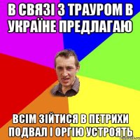 В связі з трауром в Україне предлагаю всім зійтися в петрихи подвал і оргію устроять