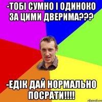 -тобі сумно і одиноко за цими дверима??? -Едік дай нормально посрати!!!!