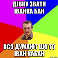 дівку звати Іванка Бан всэ думают шо то Іван Кабан