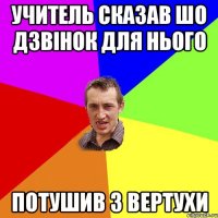 учитель сказав шо дзвінок для нього потушив з вертухи