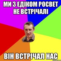 Ми з Едіком росвет не встрічалі він встрічал нас