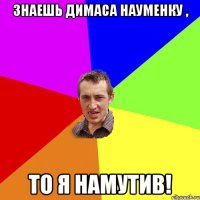 Знаешь Димаса Науменку , То я Намутив!