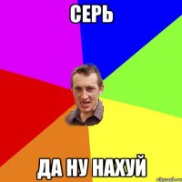 серь да ну нахуй