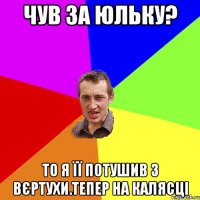 чув за Юльку? то я її потушив з вєртухи.тепер на калясці