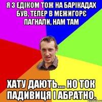 Я з Едіком тож на барікадах був, тепер в Межигорє пагнали, нам там хату дають.... но ток падивиця і абратно.