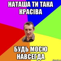 Наташа ти така красіва будь моєю навсегда