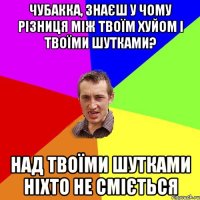 Чубакка, знаєш у чому різниця між твоїм хуйом і твоїми шутками? над твоїми шутками ніхто не сміється