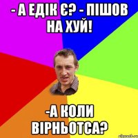 - а Едік є? - пішов на хуй! -а коли вірньотса?