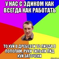 У нас с Эдиком как всегда как работать то хуй в дребезги то пизда в пополам, руки тильки пид хуй заточени